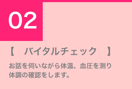 バイタルチェック　お話を伺いながら体温、血圧を測り体調の確認をします。