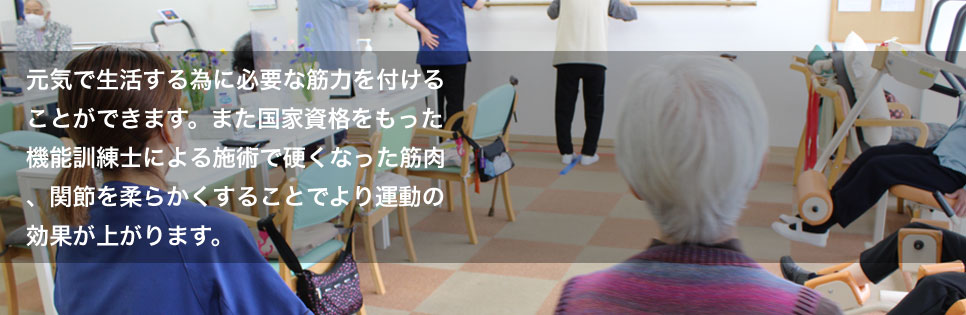 元気で生活する為に必要な筋力を付けることができます。また国家資格をもった機能訓練士による施術で硬くなった筋肉、関節を柔らかくすることでより運動の効果が上がります。